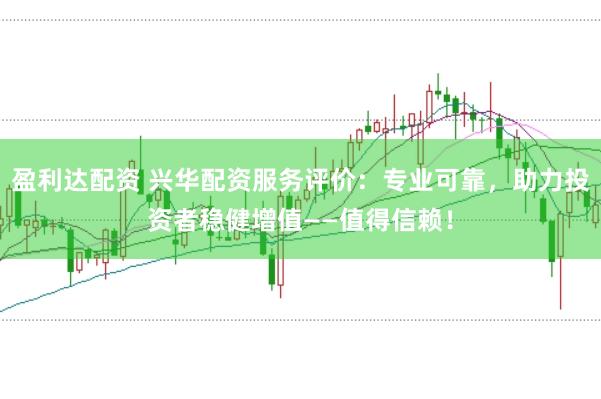 盈利达配资 兴华配资服务评价：专业可靠，助力投资者稳健增值——值得信赖！