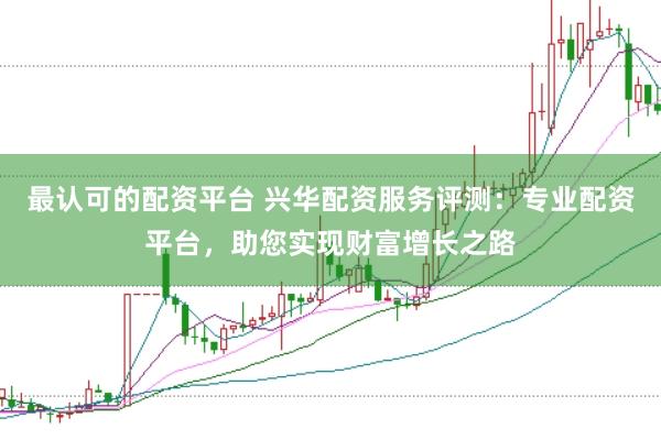 最认可的配资平台 兴华配资服务评测：专业配资平台，助您实现财富增长之路