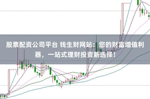 股票配资公司平台 钱生财网站：您的财富增值利器，一站式理财投资新选择！