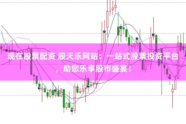 现在股票配资 股天乐网站：一站式股票投资平台，助您乐享股市盛宴！