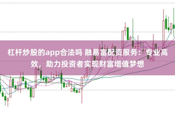 杠杆炒股的app合法吗 融易富配资服务：专业高效，助力投资者实现财富增值梦想