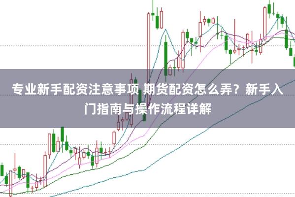 专业新手配资注意事项 期货配资怎么弄？新手入门指南与操作流程详解