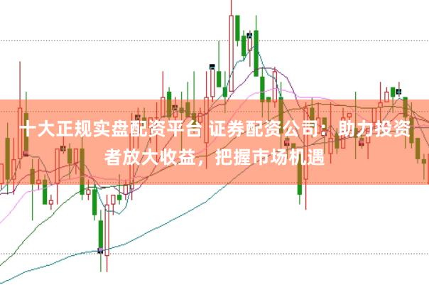 十大正规实盘配资平台 证券配资公司：助力投资者放大收益，把握市场机遇