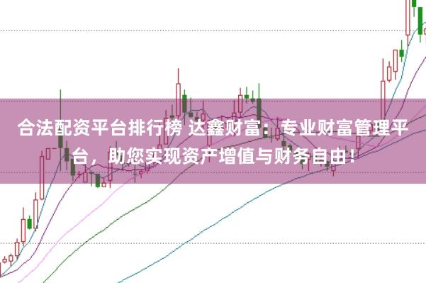 合法配资平台排行榜 达鑫财富：专业财富管理平台，助您实现资产增值与财务自由！