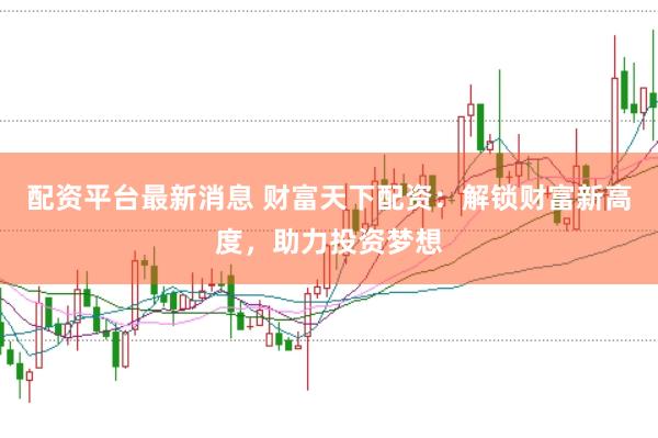 配资平台最新消息 财富天下配资：解锁财富新高度，助力投资梦想